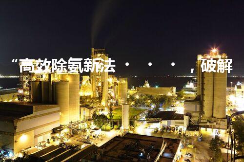 “高效除氨新法，破解氨氮廢水超標(biāo)難題”